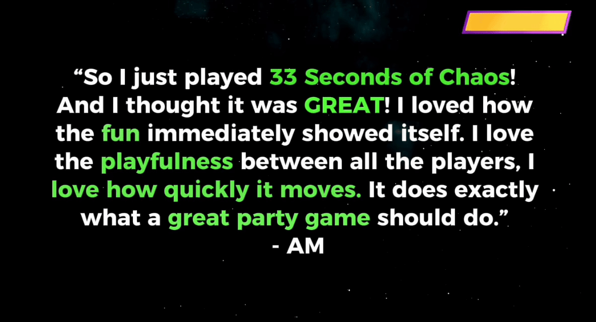 Playtester testimonial: 'I loved how the fun immediately showed itself. I love the playfulness between all the players, I love how quickly it moves. It does exactly what a great party game should do.' - AM